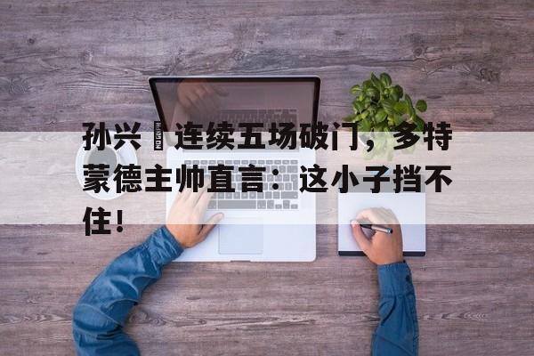 孙兴慜连续五场破门，多特蒙德主帅直言：这小子挡不住！